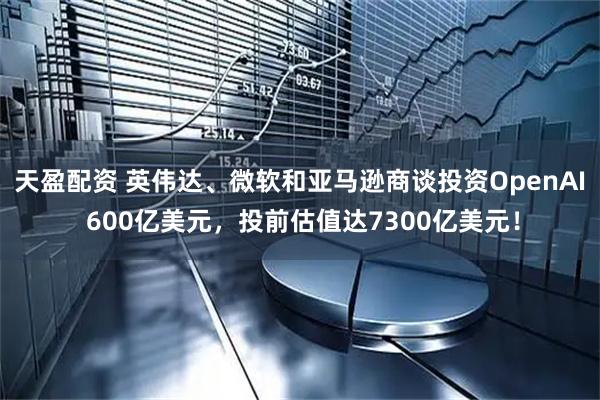 天盈配资 英伟达、微软和亚马逊商谈投资OpenAI 600亿美元，投前估值达7300亿美元！
