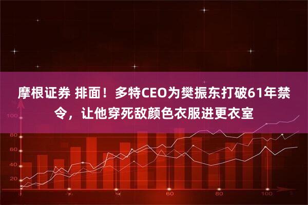 摩根证券 排面！多特CEO为樊振东打破61年禁令，让他穿死敌颜色衣服进更衣室