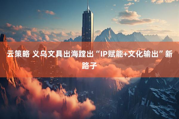 云策略 义乌文具出海蹚出“IP赋能+文化输出”新路子
