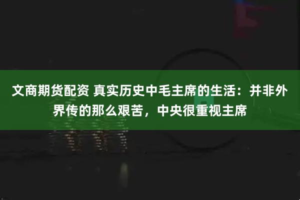 文商期货配资 真实历史中毛主席的生活：并非外界传的那么艰苦，中央很重视主席