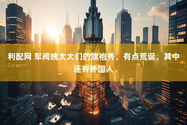 利配网 军阀姨太太们的旗袍秀，有点荒诞，其中还有外国人