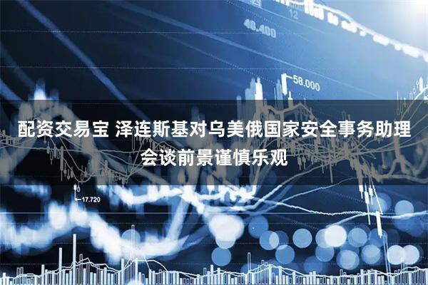 配资交易宝 泽连斯基对乌美俄国家安全事务助理会谈前景谨慎乐观