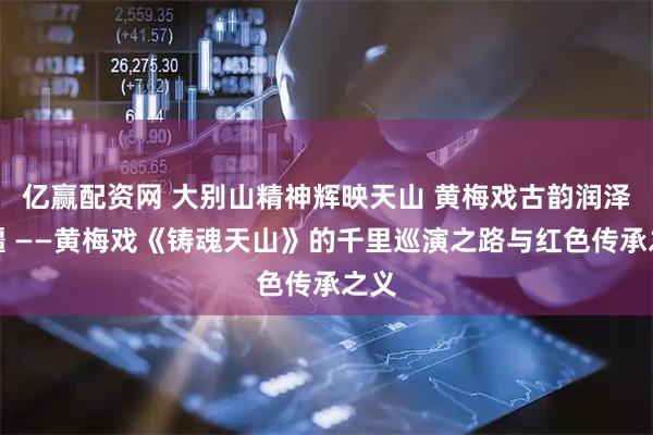 亿赢配资网 大别山精神辉映天山 黄梅戏古韵润泽边疆 ——黄梅戏《铸魂天山》的千里巡演之路与红色传承之义