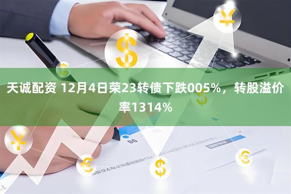 天诚配资 12月4日荣23转债下跌005%，转股溢价率1314%