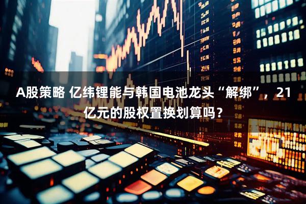 A股策略 亿纬锂能与韩国电池龙头“解绑”，21亿元的股权置换划算吗？