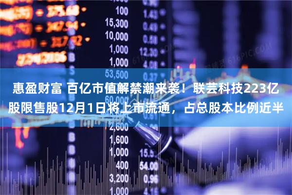 惠盈财富 百亿市值解禁潮来袭！联芸科技223亿股限售股12月1日将上市流通，占总股本比例近半