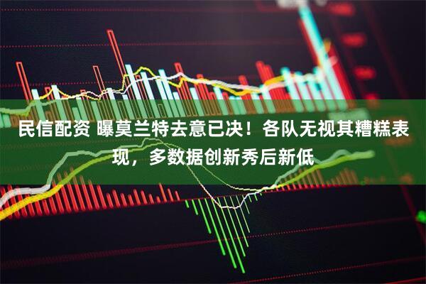 民信配资 曝莫兰特去意已决！各队无视其糟糕表现，多数据创新秀后新低