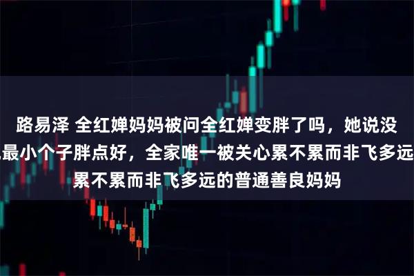 路易泽 全红婵妈妈被问全红婵变胖了吗，她说没觉得依然觉得她最小个子胖点好，全家唯一被关心累不累而非飞多远的普通善良妈妈