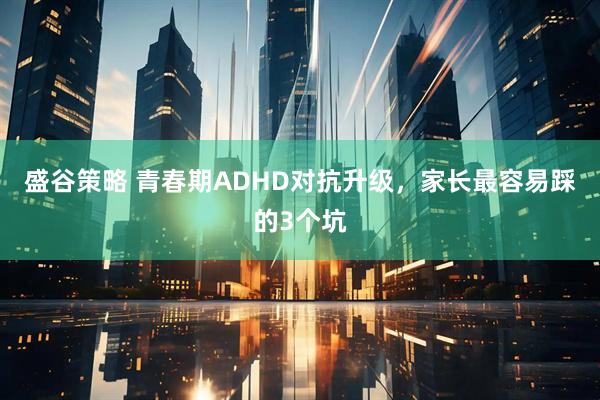 盛谷策略 青春期ADHD对抗升级，家长最容易踩的3个坑