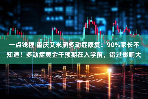 一点钱程 重庆艾米熊多动症康复：90%家长不知道！多动症黄金干预期在入学前，错过影响大