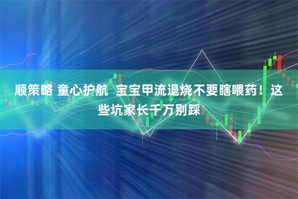 顺策略 童心护航  宝宝甲流退烧不要瞎喂药！这些坑家长千万别踩