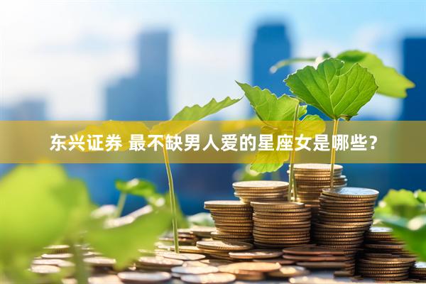 东兴证券 最不缺男人爱的星座女是哪些？