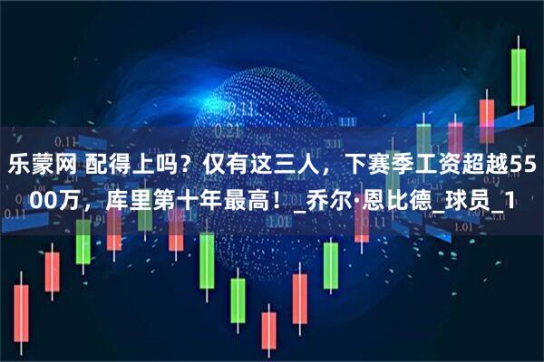 乐蒙网 配得上吗？仅有这三人，下赛季工资超越5500万，库里第十年最高！_乔尔·恩比德_球员_1