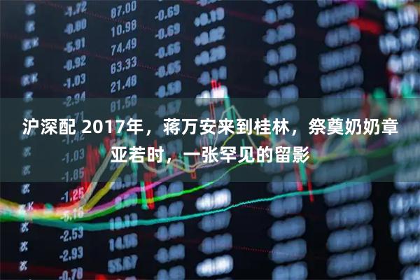 沪深配 2017年，蒋万安来到桂林，祭奠奶奶章亚若时，一张罕见的留影